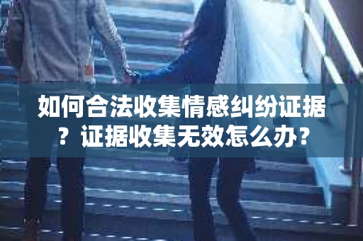如何合法收集情感纠纷证据？证据收集无效怎么办？