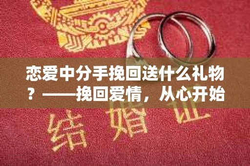 恋爱中分手挽回送什么礼物?——挽回爱情,从心开始 恋爱中分手挽回送什么礼物?——挽回爱情,从心开始