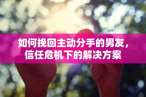 如何挽回主动分手的男友，信任危机下的解决方案