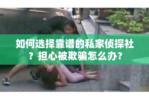 如何选择靠谱的私家侦探社？担心被欺骗怎么办？