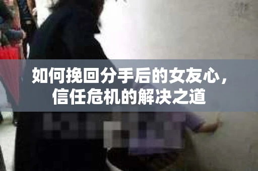 如何挽回分手后的女友心，信任危机的解决之道