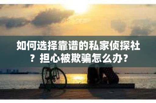 如何选择靠谱的私家侦探社？担心被欺骗怎么办？