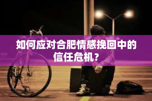 如何应对合肥情感挽回中的信任危机? 如何应对合肥情感挽回中的信任危机?