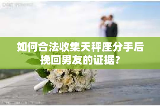 如何合法收集天秤座分手后挽回男友的证据？