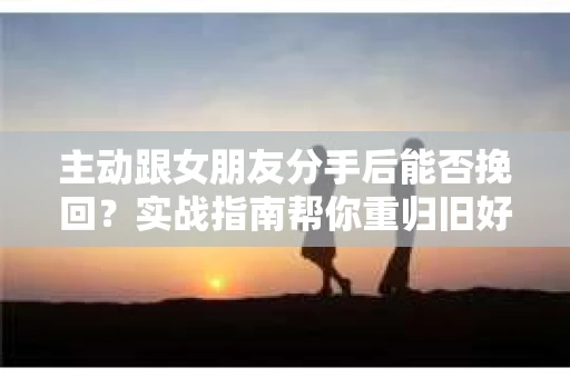 主动跟女朋友分手后能否挽回？实战指南帮你重归旧好