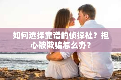 如何选择靠谱的侦探社？担心被欺骗怎么办？