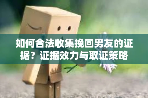 如何合法收集挽回男友的证据？证据效力与取证策略