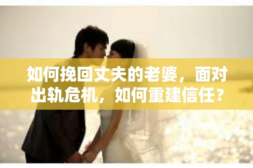 如何挽回丈夫的老婆，面对出轨危机，如何重建信任？