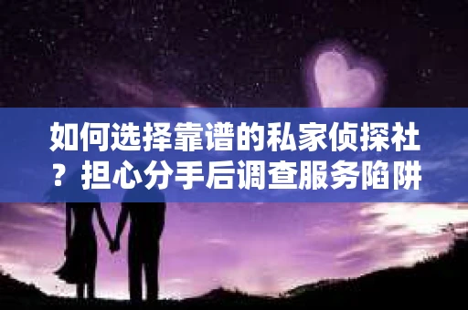 如何选择靠谱的私家侦探社？担心分手后调查服务陷阱怎么办？