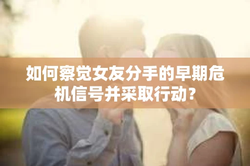 如何察觉女友分手的早期危机信号并采取行动？