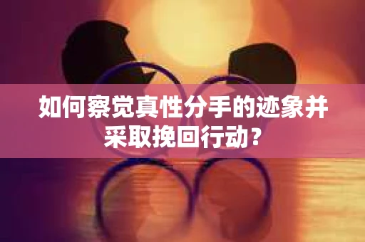 如何察觉真性分手的迹象并采取挽回行动？