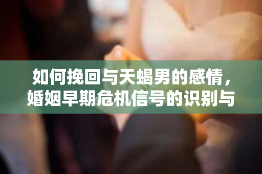 如何挽回与天蝎男的感情，婚姻早期危机信号的识别与应对