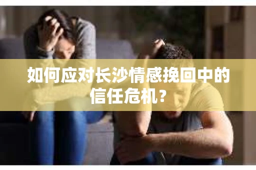 如何应对长沙情感挽回中的信任危机？