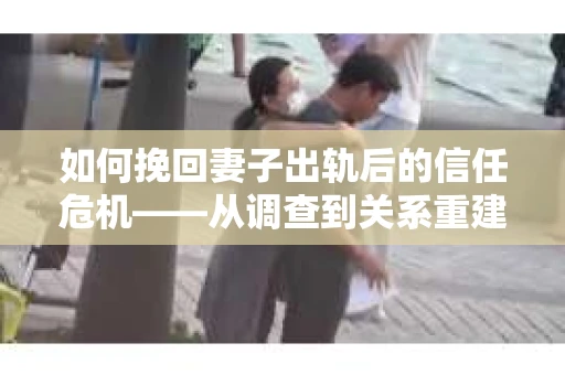 如何挽回妻子出轨后的信任危机——从调查到关系重建的全方位指南