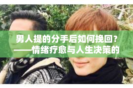 男人提的分手后如何挽回?——情绪疗愈与人生决策的干货指南 男人提的分手后如何挽回?——情绪疗愈与人生决策的干货指南