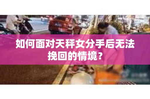 如何面对天秤女分手后无法挽回的情境？