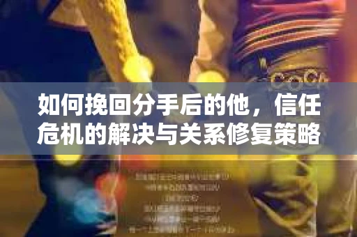 如何挽回分手后的他，信任危机的解决与关系修复策略