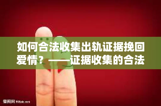 如何合法收集出轨证据挽回爱情?——证据收集的合法性与有效性解析 如何合法收集出轨证据挽回爱情?——证据收集的合法性与有效性解析