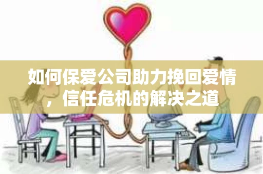 如何保爱公司助力挽回爱情，信任危机的解决之道