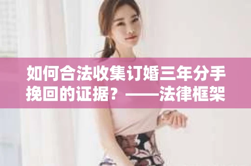 如何合法收集订婚三年分手挽回的证据？——法律框架下的有效证据收集方案
