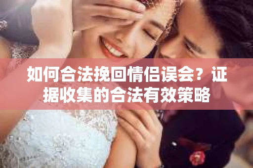 如何合法挽回情侣误会？证据收集的合法有效策略