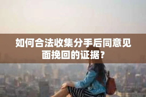 如何合法收集分手后同意见面挽回的证据？