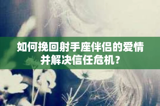 如何挽回射手座伴侣的爱情并解决信任危机? 如何挽回射手座伴侣的爱情并解决信任危机?