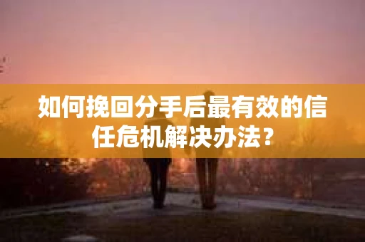 如何挽回分手后最有效的信任危机解决办法？