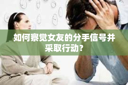 如何察觉女友的分手信号并采取行动？