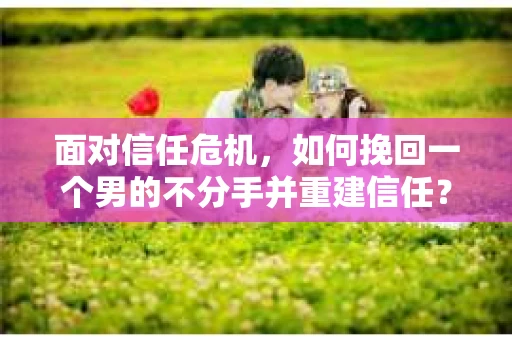 面对信任危机，如何挽回一个男的不分手并重建信任？