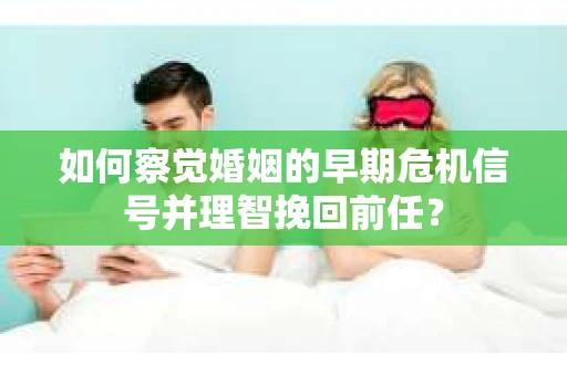 如何察觉婚姻的早期危机信号并理智挽回前任？