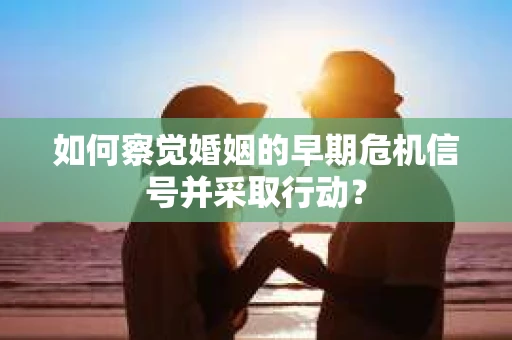 如何察觉婚姻的早期危机信号并采取行动？