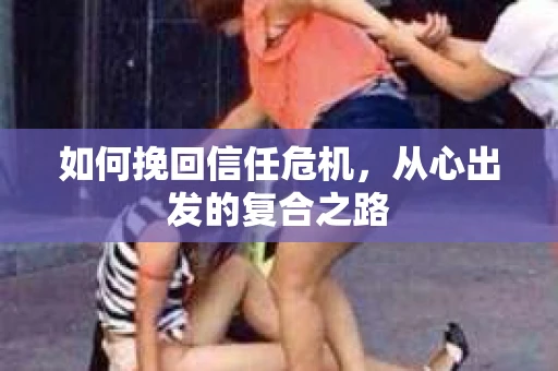 如何挽回信任危机,从心出发的复合之路 如何挽回信任危机,从心出发的复合之路