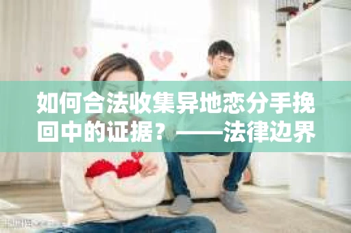 如何合法收集异地恋分手挽回中的证据？——法律边界内的取证策略