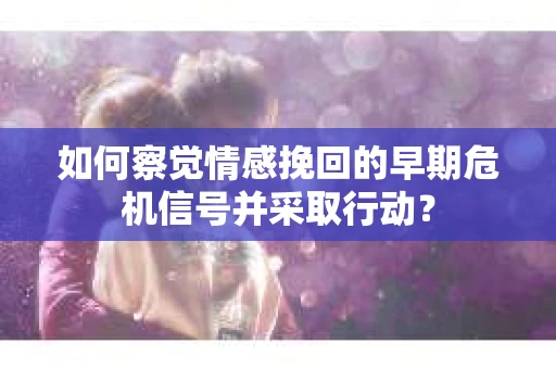 如何察觉情感挽回的早期危机信号并采取行动？
