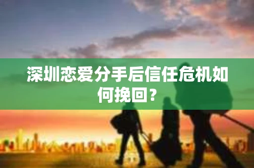 深圳恋爱分手后信任危机如何挽回？