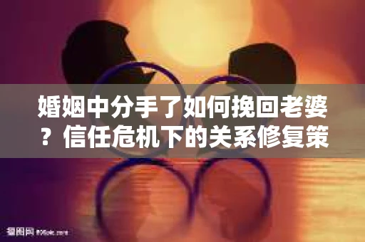 婚姻中分手了如何挽回老婆？信任危机下的关系修复策略
