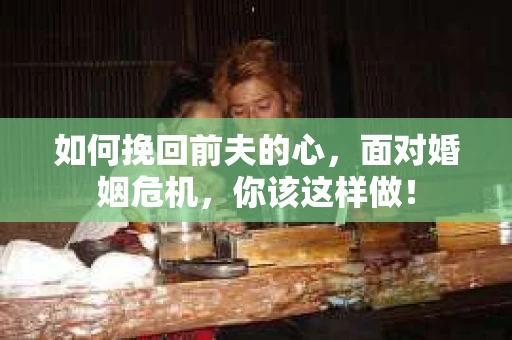 如何挽回前夫的心，面对婚姻危机，你该这样做！