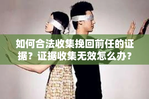 如何合法收集挽回前任的证据？证据收集无效怎么办？