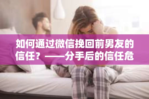 如何通过微信挽回前男友的信任？——分手后的信任危机解决方案